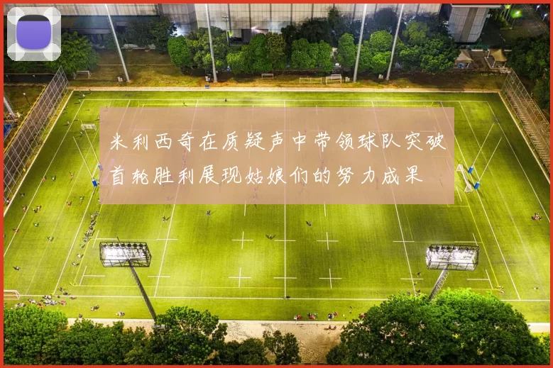 米利西奇在质疑声中带领球队突破首轮胜利展现姑娘们的努力成果