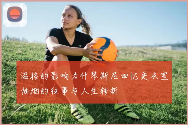 温格的影响力什琴斯尼回忆更衣室抽烟的往事与人生转折