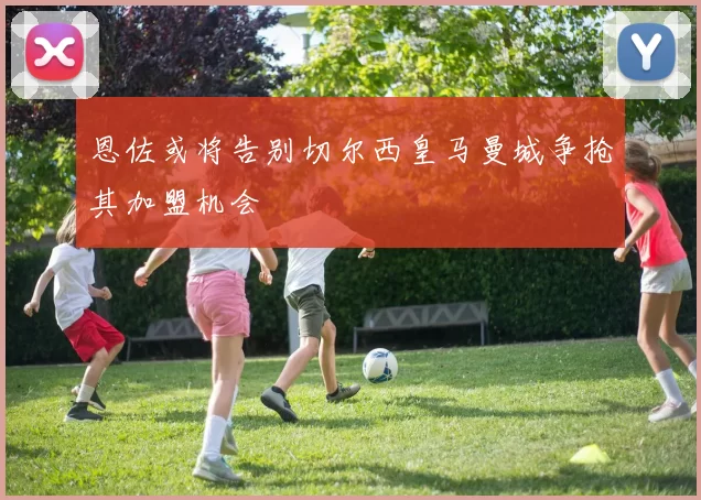 恩佐或将告别切尔西皇马曼城争抢其加盟机会
