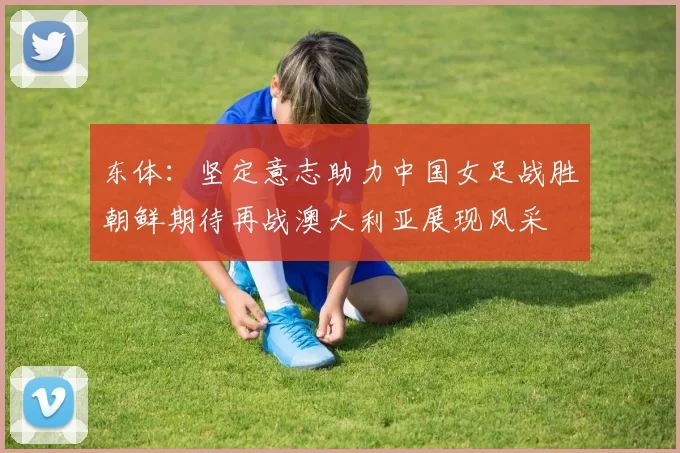东体：坚定意志助力中国女足战胜朝鲜期待再战澳大利亚展现风采