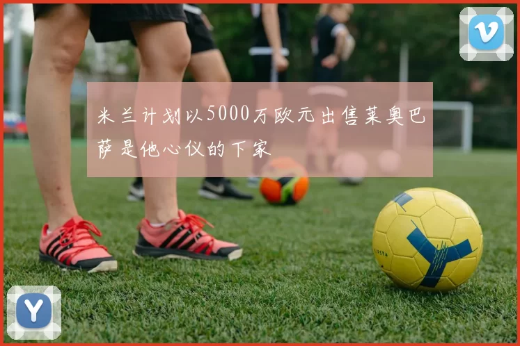 米兰计划以5000万欧元出售莱奥巴萨是他心仪的下家