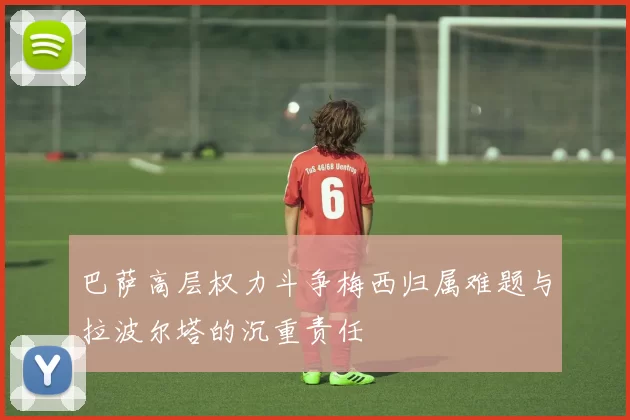 巴萨高层权力斗争梅西归属难题与拉波尔塔的沉重责任