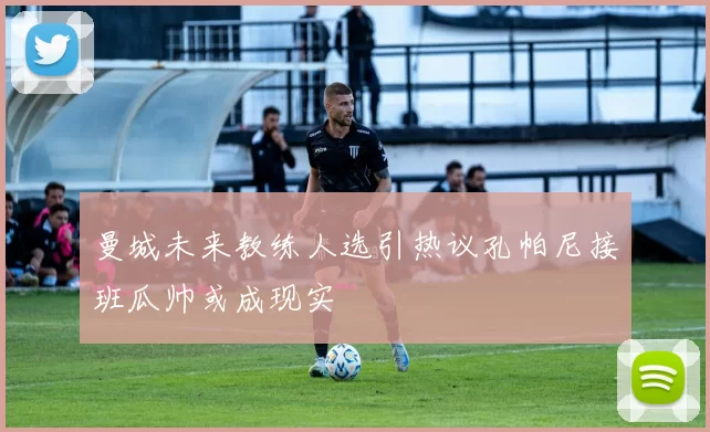 曼城未来教练人选引热议孔帕尼接班瓜帅或成现实