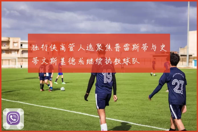 独行侠高管人选聚焦普雷斯蒂与史蒂文斯基德或继续执教球队