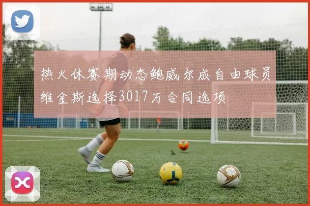 热火休赛期动态鲍威尔成自由球员维金斯选择3017万合同选项
