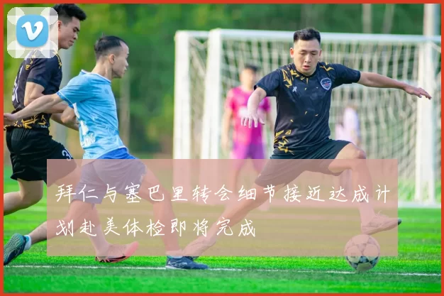 拜仁与塞巴里转会细节接近达成计划赴美体检即将完成