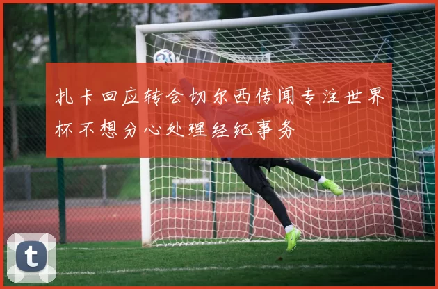 扎卡回应转会切尔西传闻专注世界杯不想分心处理经纪事务