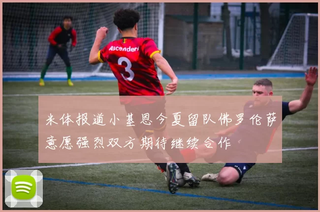 米体报道小基恩今夏留队佛罗伦萨意愿强烈双方期待继续合作
