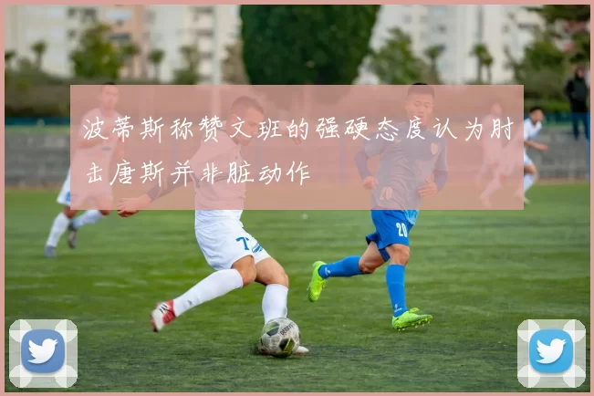 波蒂斯称赞文班的强硬态度认为肘击唐斯并非脏动作