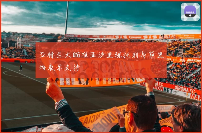 亚特兰大瞄准亚沙里琼托利与萨里均表示支持