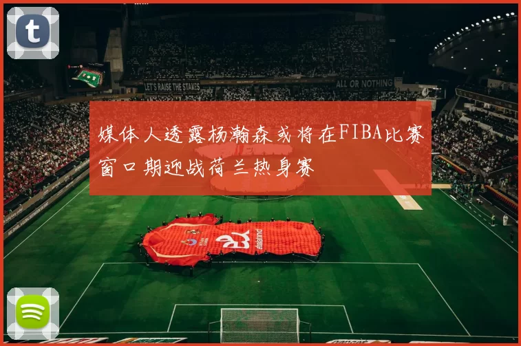 媒体人透露杨瀚森或将在FIBA比赛窗口期迎战荷兰热身赛