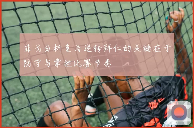 菲戈分析皇马逆转拜仁的关键在于防守与掌控比赛节奏
