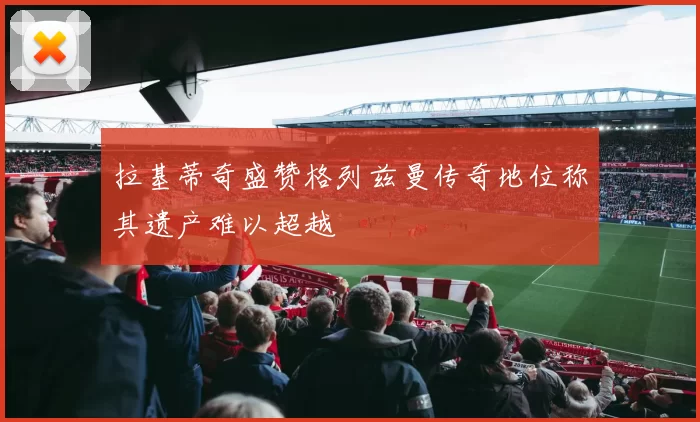 拉基蒂奇盛赞格列兹曼传奇地位称其遗产难以超越
