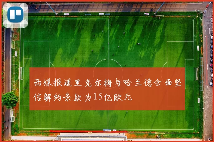 西媒报道里克尔梅与哈兰德会面坚信解约条款为15亿欧元