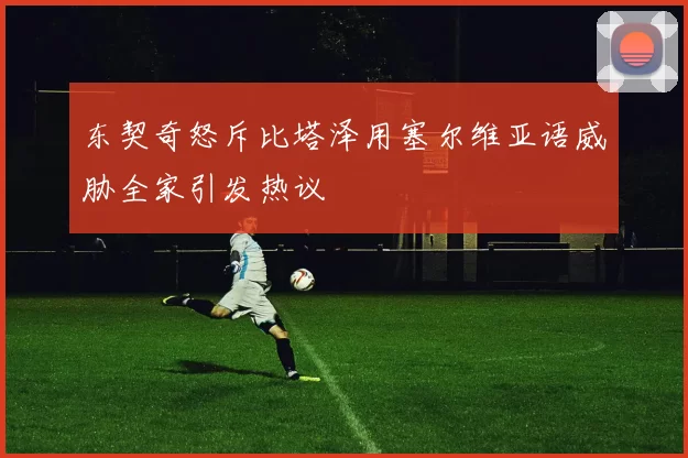 东契奇怒斥比塔泽用塞尔维亚语威胁全家引发热议