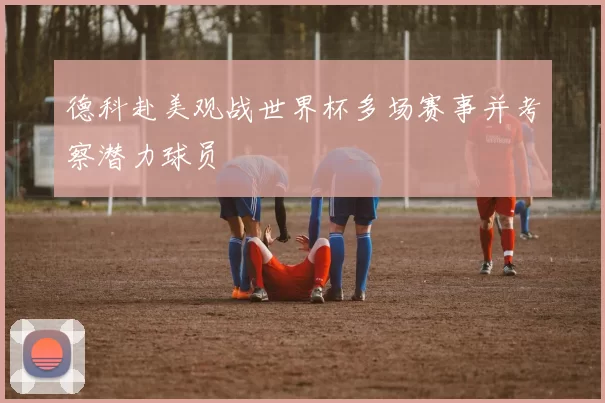 德科赴美观战世界杯多场赛事并考察潜力球员