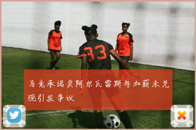 马竞承诺卖阿尔瓦雷斯与加薪未兑现引发争议