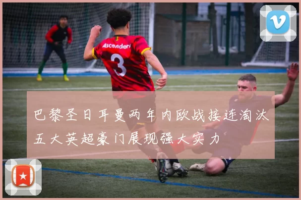 巴黎圣日耳曼两年内欧战接连淘汰五大英超豪门展现强大实力
