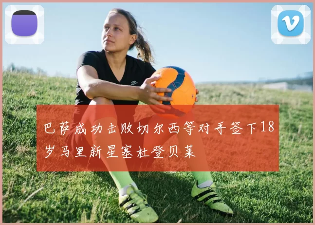 巴萨成功击败切尔西等对手签下18岁马里新星塞杜登贝莱