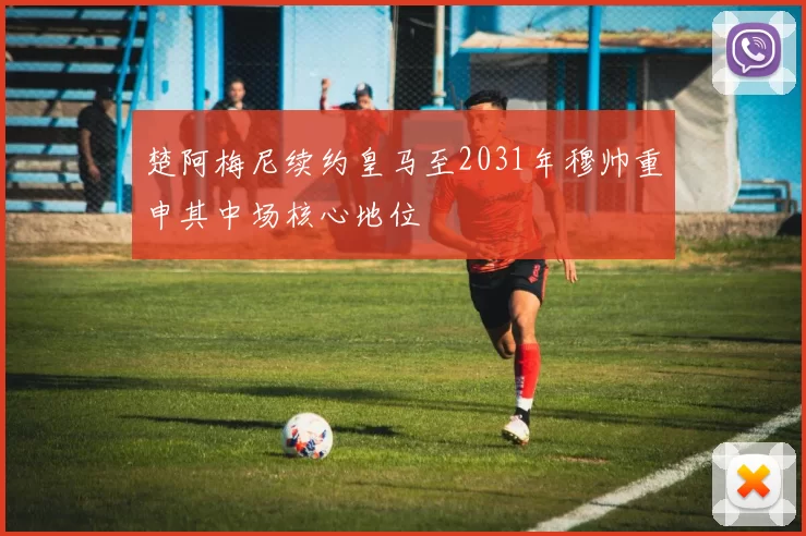 楚阿梅尼续约皇马至2031年穆帅重申其中场核心地位