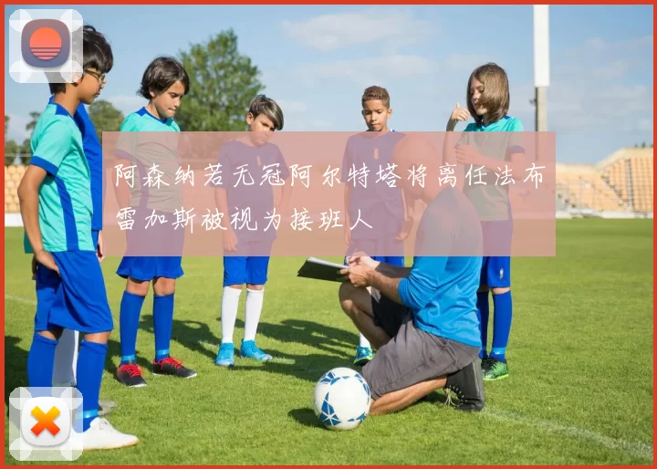 阿森纳若无冠阿尔特塔将离任法布雷加斯被视为接班人