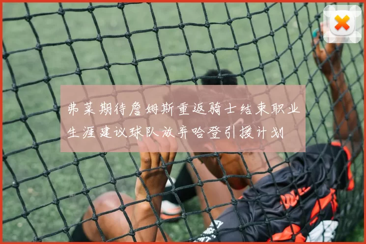 弗莱期待詹姆斯重返骑士结束职业生涯建议球队放弃哈登引援计划