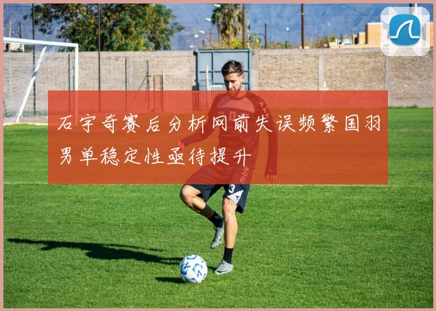 石宇奇赛后分析网前失误频繁国羽男单稳定性亟待提升