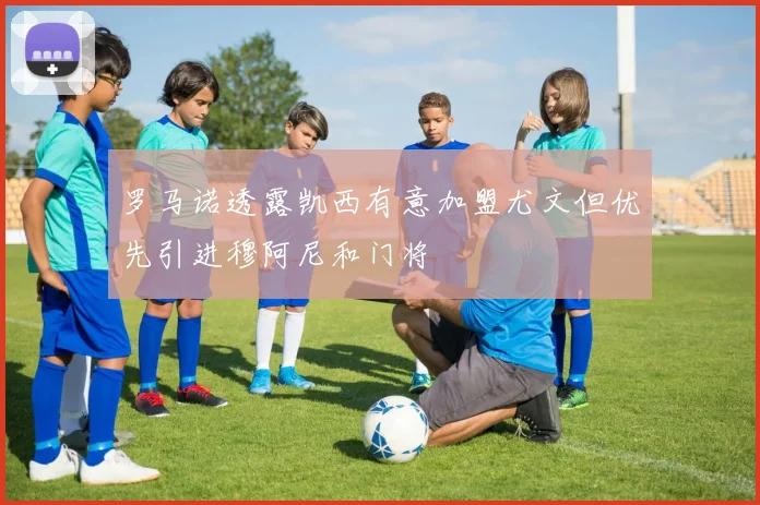 罗马诺透露凯西有意加盟尤文但优先引进穆阿尼和门将