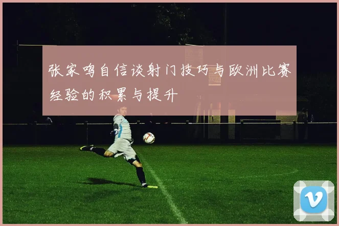 张家鸣自信谈射门技巧与欧洲比赛经验的积累与提升