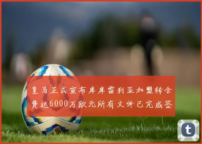 皇马正式宣布库库雷利亚加盟转会费达6000万欧元所有文件已完成签署